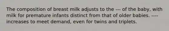 The composition of breast milk adjusts to the --- of the baby, with milk for premature infants distinct from that of older babies. ---- increases to meet demand, even for twins and triplets.