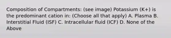 Composition of Compartments: (see image) Potassium (K+) is the predominant cation in: (Choose all that apply) A. Plasma B. Interstitial Fluid (ISF) C. Intracellular fluid (ICF) D. None of the Above