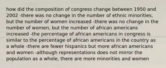 how did the composition of congress change between 1950 and 2002 -there was no change in the number of ethnic minorities, but the number of women increased -there was no change in the number of women, but the number of african americans increased -the percentage of african americans in congress is similar to the percentage of african americans in the country as a whole -there are fewer hispanics but more african americans and women -although representations does not mirror the population as a whole, there are more minorities and women