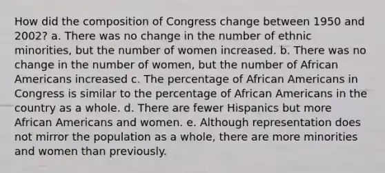 How did the composition of Congress change between 1950 and 2002? a. There was no change in the number of ethnic minorities, but the number of women increased. b. There was no change in the number of women, but the number of African Americans increased c. The percentage of African Americans in Congress is similar to the percentage of African Americans in the country as a whole. d. There are fewer Hispanics but more African Americans and women. e. Although representation does not mirror the population as a whole, there are more minorities and women than previously.