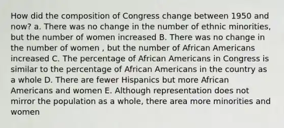 How did the composition of Congress change between 1950 and now? a. There was no change in the number of ethnic minorities, but the number of women increased B. There was no change in the number of women , but the number of African Americans increased C. The percentage of African Americans in Congress is similar to the percentage of African Americans in the country as a whole D. There are fewer Hispanics but more African Americans and women E. Although representation does not mirror the population as a whole, there area more minorities and women