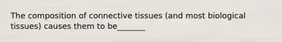 The composition of connective tissues (and most biological tissues) causes them to be_______