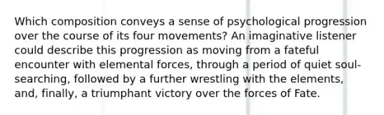 Which composition conveys a sense of psychological progression over the course of its four movements? An imaginative listener could describe this progression as moving from a fateful encounter with elemental forces, through a period of quiet soul-searching, followed by a further wrestling with the elements, and, finally, a triumphant victory over the forces of Fate.