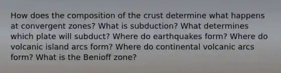 How does the composition of <a href='https://www.questionai.com/knowledge/karSwUsNbl-the-crust' class='anchor-knowledge'>the crust</a> determine what happens at convergent zones? What is subduction? What determines which plate will subduct? Where do earthquakes form? Where do volcanic island arcs form? Where do continental volcanic arcs form? What is the Benioff zone?