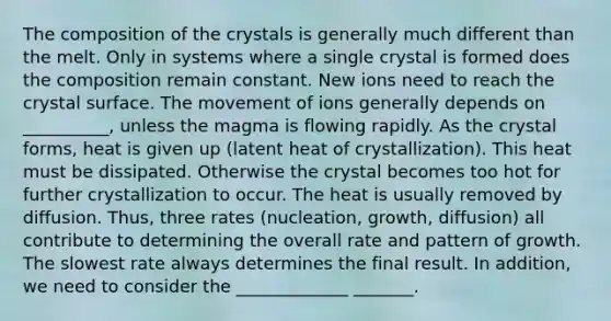 The composition of the crystals is generally much different than the melt. Only in systems where a single crystal is formed does the composition remain constant. New ions need to reach the crystal surface. The movement of ions generally depends on __________, unless the magma is flowing rapidly. As the crystal forms, heat is given up (latent heat of crystallization). This heat must be dissipated. Otherwise the crystal becomes too hot for further crystallization to occur. The heat is usually removed by diffusion. Thus, three rates (nucleation, growth, diffusion) all contribute to determining the overall rate and pattern of growth. The slowest rate always determines the final result. In addition, we need to consider the _____________ _______.