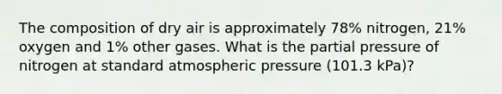 The composition of dry air is approximately 78% nitrogen, 21% oxygen and 1% other gases. What is the partial pressure of nitrogen at standard atmospheric pressure (101.3 kPa)?