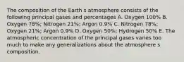 The composition of the Earth s atmosphere consists of the following principal gases and percentages A. Oxygen 100% B. Oxygen 78%; Nitrogen 21%; Argon 0.9% C. Nitrogen 78%; Oxygen 21%; Argon 0.9% D. Oxygen 50%; Hydrogen 50% E. The atmospheric concentration of the principal gases varies too much to make any generalizations about the atmosphere s composition.