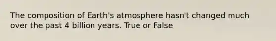 The composition of Earth's atmosphere hasn't changed much over the past 4 billion years. True or False