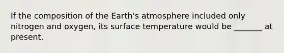 If the composition of the <a href='https://www.questionai.com/knowledge/kRonPjS5DU-earths-atmosphere' class='anchor-knowledge'>earth's atmosphere</a> included only nitrogen and oxygen, its <a href='https://www.questionai.com/knowledge/kkV3ggZUFU-surface-temperature' class='anchor-knowledge'>surface temperature</a> would be _______ at present.