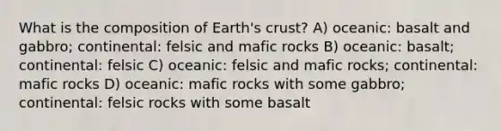 What is the composition of Earth's crust? A) oceanic: basalt and gabbro; continental: felsic and mafic rocks B) oceanic: basalt; continental: felsic C) oceanic: felsic and mafic rocks; continental: mafic rocks D) oceanic: mafic rocks with some gabbro; continental: felsic rocks with some basalt