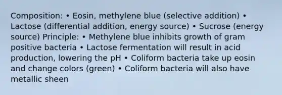 Composition: • Eosin, methylene blue (selective addition) • Lactose (differential addition, energy source) • Sucrose (energy source) Principle: • Methylene blue inhibits growth of gram positive bacteria • Lactose fermentation will result in acid production, lowering the pH • Coliform bacteria take up eosin and change colors (green) • Coliform bacteria will also have metallic sheen