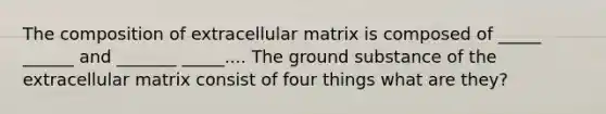 The composition of extracellular matrix is composed of _____ ______ and _______ _____.... The ground substance of the extracellular matrix consist of four things what are they?