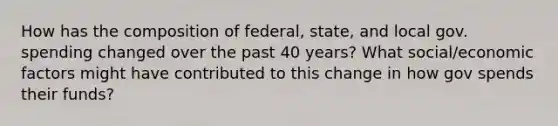 How has the composition of federal, state, and local gov. spending changed over the past 40 years? What social/economic factors might have contributed to this change in how gov spends their funds?