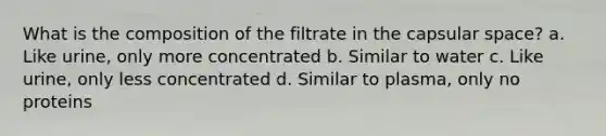 What is the composition of the filtrate in the capsular space? a. Like urine, only more concentrated b. Similar to water c. Like urine, only less concentrated d. Similar to plasma, only no proteins