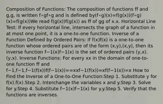 Composition of Functions: The composition of functions ff and g,g, is written f∘gf∘g and is defined by(f∘g)(x)=f(g(x))(f∘g)(x)=f(g(x))We read f(g(x))f(g(x)) as ff of gg of x.x. Horizontal Line Test: If every horizontal line, intersects the graph of a function in at most one point, it is a one-to-one function. Inverse of a Function Defined by Ordered Pairs: If f(x)f(x) is a one-to-one function whose ordered pairs are of the form (x,y),(x,y), then its inverse function f−1(x)f−1(x) is the set of ordered pairs (y,x).(y,x). Inverse Functions: For every xx in the domain of one-to-one function ff and f−1,f−1,f−1(f(x))f(f−1(x))==xxf−1(f(x))=xf(f−1(x))=x How to Find the Inverse of a One-to-One Function:Step 1. Substitute y for f(x).f(x).Step 2. Interchange the variables x and y.Step 3. Solve for y.Step 4. Substitute f−1(x)f−1(x) for y.y.Step 5. Verify that the functions are inverses.