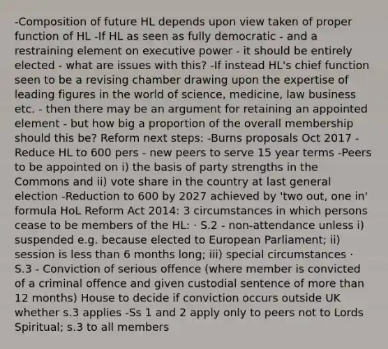 -Composition of future HL depends upon view taken of proper function of HL -If HL as seen as fully democratic - and a restraining element on executive power - it should be entirely elected - what are issues with this? -If instead HL's chief function seen to be a revising chamber drawing upon the expertise of leading figures in the world of science, medicine, law business etc. - then there may be an argument for retaining an appointed element - but how big a proportion of the overall membership should this be? Reform next steps: -Burns proposals Oct 2017 -Reduce HL to 600 pers - new peers to serve 15 year terms -Peers to be appointed on i) the basis of party strengths in the Commons and ii) vote share in the country at last general election -Reduction to 600 by 2027 achieved by 'two out, one in' formula HoL Reform Act 2014: 3 circumstances in which persons cease to be members of the HL: · S.2 - non-attendance unless i) suspended e.g. because elected to European Parliament; ii) session is less than 6 months long; iii) special circumstances · S.3 - Conviction of serious offence (where member is convicted of a criminal offence and given custodial sentence of more than 12 months) House to decide if conviction occurs outside UK whether s.3 applies -Ss 1 and 2 apply only to peers not to Lords Spiritual; s.3 to all members