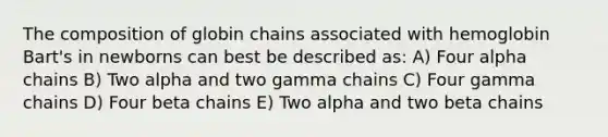 The composition of globin chains associated with hemoglobin Bart's in newborns can best be described as: A) Four alpha chains B) Two alpha and two gamma chains C) Four gamma chains D) Four beta chains E) Two alpha and two beta chains