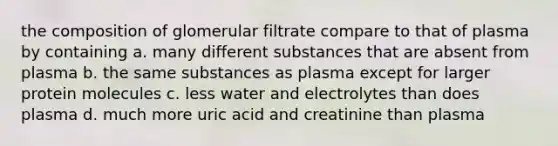 the composition of glomerular filtrate compare to that of plasma by containing a. many different substances that are absent from plasma b. the same substances as plasma except for larger protein molecules c. less water and electrolytes than does plasma d. much more uric acid and creatinine than plasma