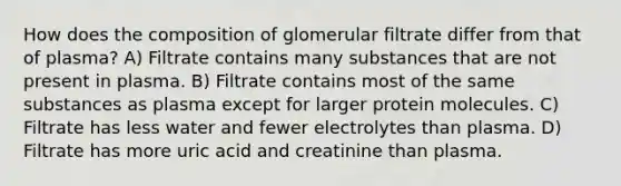 How does the composition of glomerular filtrate differ from that of plasma? A) Filtrate contains many substances that are not present in plasma. B) Filtrate contains most of the same substances as plasma except for larger protein molecules. C) Filtrate has less water and fewer electrolytes than plasma. D) Filtrate has more uric acid and creatinine than plasma.