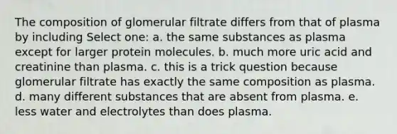 The composition of glomerular filtrate differs from that of plasma by including Select one: a. the same substances as plasma except for larger protein molecules. b. much more uric acid and creatinine than plasma. c. this is a trick question because glomerular filtrate has exactly the same composition as plasma. d. many different substances that are absent from plasma. e. less water and electrolytes than does plasma.