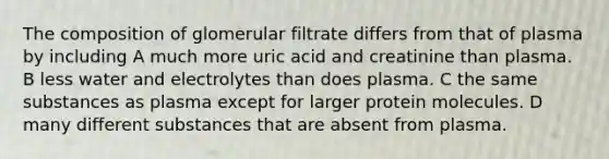 The composition of glomerular filtrate differs from that of plasma by including A much more uric acid and creatinine than plasma. B less water and electrolytes than does plasma. C the same substances as plasma except for larger protein molecules. D many different substances that are absent from plasma.