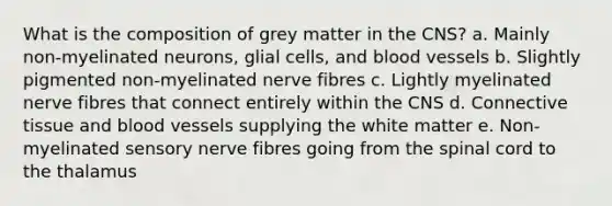 What is the composition of grey matter in the CNS? a. Mainly non-myelinated neurons, glial cells, and <a href='https://www.questionai.com/knowledge/kZJ3mNKN7P-blood-vessels' class='anchor-knowledge'>blood vessels</a> b. Slightly pigmented non-myelinated nerve fibres c. Lightly myelinated nerve fibres that connect entirely within the CNS d. <a href='https://www.questionai.com/knowledge/kYDr0DHyc8-connective-tissue' class='anchor-knowledge'>connective tissue</a> and blood vessels supplying the white matter e. Non-myelinated sensory nerve fibres going from <a href='https://www.questionai.com/knowledge/kkAfzcJHuZ-the-spinal-cord' class='anchor-knowledge'>the spinal cord</a> to the thalamus