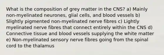 What is the composition of grey matter in the CNS? a) Mainly non-myelinated neurones, glial cells, and blood vessels b) Slightly pigmented non-myelinated nerve fibres c) Lightly myelinated nerve fibres that connect entirely within the CNS d) Connective tissue and blood vessels supplying the white matter e) Non-myelinated sensory nerve fibres going from the spinal cord to the thalamus