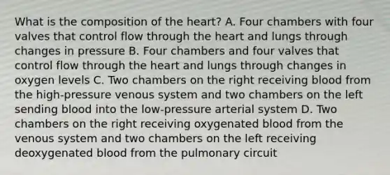 What is the composition of the heart? A. Four chambers with four valves that control flow through the heart and lungs through changes in pressure B. Four chambers and four valves that control flow through the heart and lungs through changes in oxygen levels C. Two chambers on the right receiving blood from the high-pressure venous system and two chambers on the left sending blood into the low-pressure arterial system D. Two chambers on the right receiving oxygenated blood from the venous system and two chambers on the left receiving deoxygenated blood from the pulmonary circuit