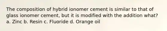 The composition of hybrid ionomer cement is similar to that of glass ionomer cement, but it is modified with the addition what? a. Zinc b. Resin c. Fluoride d. Orange oil