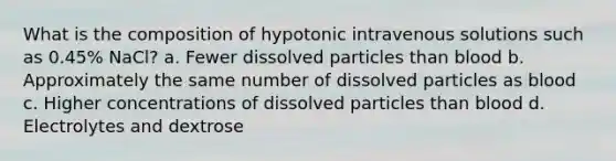 What is the composition of hypotonic intravenous solutions such as 0.45% NaCl? a. Fewer dissolved particles than blood b. Approximately the same number of dissolved particles as blood c. Higher concentrations of dissolved particles than blood d. Electrolytes and dextrose