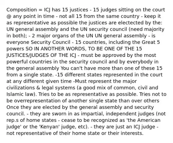 Composition = ICJ has 15 justices - 15 judges sitting on the court @ any point in time - not all 15 from the same country - keep it as representative as possible the justices are electected by the: UN general assembly and the UN security council (need majority in both); - 2 major organs of the UN UN general assembly - is everyone Security Council - 15 countries, including the Great 5 powers SO IN ANOTHER WORDS, TO BE ONE OF THE 15 JUSTICES/JUDGES OF THE ICJ - must be approved by the most powerful countries in the security council and by everybody in the general assembly You can't have <a href='https://www.questionai.com/knowledge/keWHlEPx42-more-than' class='anchor-knowledge'>more than</a> one of these 15 from a single state. -15 different states represented in the court at any different given time -Must represent the major civilizations & legal systems (a good mix of common, civil and Islamic law). Tries to be as representative as possible. Tries not to be overrepresentation of another single state than over others Once they are elected by the general assembly and security council. - they are sworn in as impartial, independent judges (not rep.s of home states - cease to be recognized as '<a href='https://www.questionai.com/knowledge/keiVE7hxWY-the-american' class='anchor-knowledge'>the american</a> judge' or the 'Kenyan' judge, etc). - they are just an ICJ judge - not representative of their home state or their interests.