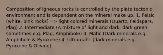 Composition of igneous rocks is controlled by the plate tectonic environment and is dependent on the mineral make up. 1. Felsic (white, pink rocks) --> light colored minerals (Quartz, Feldspars, Plag) 2. Intermediate (A mixture of light and dark, dark green sometimes e.g. Plag, Amphibole) 3. Mafic (Dark minerals e.g. Amphibole & Pyroxene) 4. Ultramafic (dark minerals e.g. Pyroxene & Olivine)