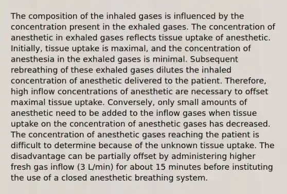 The composition of the inhaled gases is influenced by the concentration present in the exhaled gases. The concentration of anesthetic in exhaled gases reflects tissue uptake of anesthetic. Initially, tissue uptake is maximal, and the concentration of anesthesia in the exhaled gases is minimal. Subsequent rebreathing of these exhaled gases dilutes the inhaled concentration of anesthetic delivered to the patient. Therefore, high inflow concentrations of anesthetic are necessary to offset maximal tissue uptake. Conversely, only small amounts of anesthetic need to be added to the inflow gases when tissue uptake on the concentration of anesthetic gases has decreased. The concentration of anesthetic gases reaching the patient is difficult to determine because of the unknown tissue uptake. The disadvantage can be partially offset by administering higher fresh gas inflow (3 L/min) for about 15 minutes before instituting the use of a closed anesthetic breathing system.