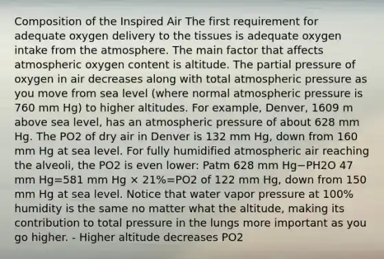 Composition of the Inspired Air The first requirement for adequate oxygen delivery to the tissues is adequate oxygen intake from the atmosphere. The main factor that affects atmospheric oxygen content is altitude. The partial pressure of oxygen in air decreases along with total atmospheric pressure as you move from sea level (where normal atmospheric pressure is 760 mm Hg) to higher altitudes. For example, Denver, 1609 m above sea level, has an atmospheric pressure of about 628 mm Hg. The PO2 of dry air in Denver is 132 mm Hg, down from 160 mm Hg at sea level. For fully humidified atmospheric air reaching the alveoli, the PO2 is even lower: Patm 628 mm Hg−PH2O 47 mm Hg=581 mm Hg × 21%=PO2 of 122 mm Hg, down from 150 mm Hg at sea level. Notice that water vapor pressure at 100% humidity is the same no matter what the altitude, making its contribution to total pressure in the lungs more important as you go higher. - Higher altitude decreases PO2