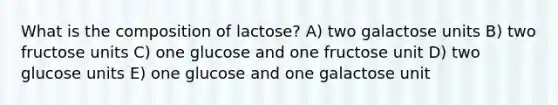 What is the composition of lactose? A) two galactose units B) two fructose units C) one glucose and one fructose unit D) two glucose units E) one glucose and one galactose unit