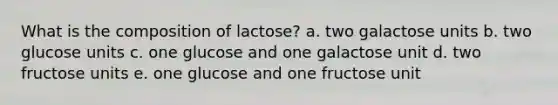 What is the composition of lactose? a. two galactose units​ b. two glucose units c. one glucose and one galactose unit d. two fructose units e. one glucose and one fructose unit