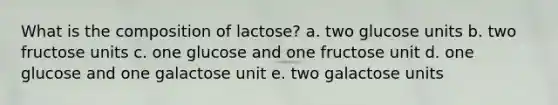 What is the composition of lactose? a. two glucose units b. two fructose units c. one glucose and one fructose unit d. one glucose and one galactose unit e. two galactose units