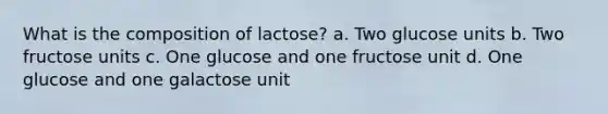 What is the composition of lactose? a. Two glucose units b. Two fructose units c. One glucose and one fructose unit d. One glucose and one galactose unit