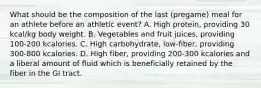 What should be the composition of the last (pregame) meal for an athlete before an athletic event? A. High protein, providing 30 kcal/kg body weight. B. Vegetables and fruit juices, providing 100-200 kcalories. C. High carbohydrate, low-fiber, providing 300-800 kcalories. D. High fiber, providing 200-300 kcalories and a liberal amount of fluid which is beneficially retained by the fiber in the GI tract.