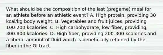 What should be the composition of the last (pregame) meal for an athlete before an athletic event? A. High protein, providing 30 kcal/kg body weight. B. Vegetables and fruit juices, providing 100-200 kcalories. C. High carbohydrate, low-fiber, providing 300-800 kcalories. D. High fiber, providing 200-300 kcalories and a liberal amount of fluid which is beneficially retained by the fiber in the GI tract.