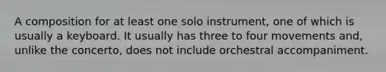 A composition for at least one solo instrument, one of which is usually a keyboard. It usually has three to four movements and, unlike the concerto, does not include orchestral accompaniment.