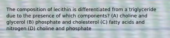 The composition of lecithin is differentiated from a triglyceride due to the presence of which components? (A) choline and glycerol (B) phosphate and cholesterol (C) fatty acids and nitrogen (D) choline and phosphate