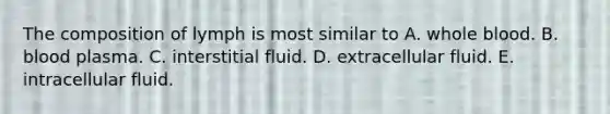 The composition of lymph is most similar to A. whole blood. B. blood plasma. C. interstitial fluid. D. extracellular fluid. E. intracellular fluid.