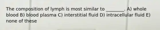 The composition of lymph is most similar to ________. A) whole blood B) blood plasma C) interstitial fluid D) intracellular fluid E) none of these