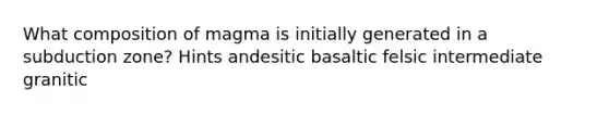 What composition of magma is initially generated in a subduction zone? Hints andesitic basaltic felsic intermediate granitic