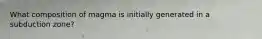What composition of magma is initially generated in a subduction zone?