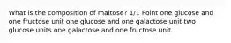 What is the composition of maltose? 1/1 Point one glucose and one fructose unit one glucose and one galactose unit two glucose units one galactose and one fructose unit