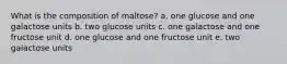 What is the composition of maltose? a. one glucose and one galactose units b. two glucose units c. one galactose and one fructose unit d. one glucose and one fructose unit e. two galactose units