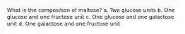 What is the composition of maltose? a. Two glucose units b. One glucose and one fructose unit c. One glucose and one galactose unit d. One galactose and one fructose unit