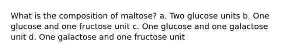 What is the composition of maltose? a. Two glucose units b. One glucose and one fructose unit c. One glucose and one galactose unit d. One galactose and one fructose unit